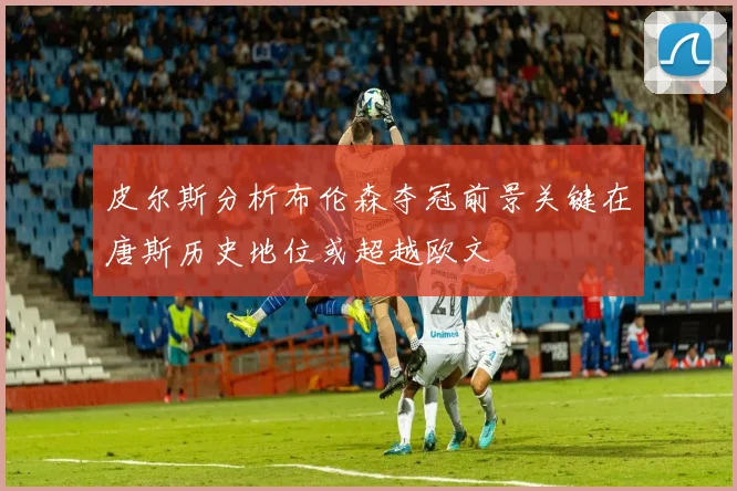 皮尔斯分析布伦森夺冠前景关键在唐斯历史地位或超越欧文