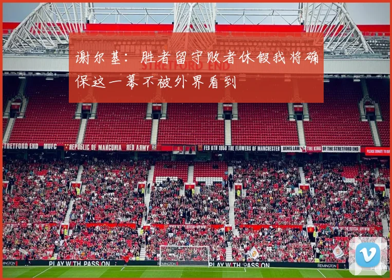 谢尔基：胜者留守败者休假我将确保这一幕不被外界看到