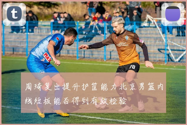 周琦复出提升护筐能力北京男篮内线短板能否得到有效检验