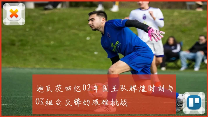 迪瓦茨回忆02年国王队辉煌时刻与OK组合交锋的艰难挑战