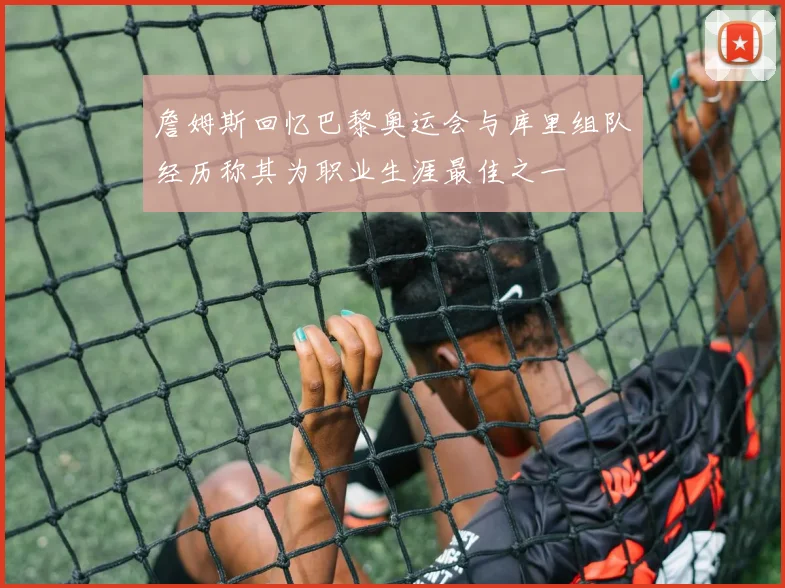 詹姆斯回忆巴黎奥运会与库里组队经历称其为职业生涯最佳之一