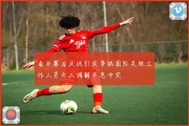 南非赛后庆祝引发争执国际足联工作人员介入调解平息冲突