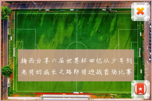 梅西分享六届世界杯回忆从少年到老将的成长之路即将迎战首场比赛