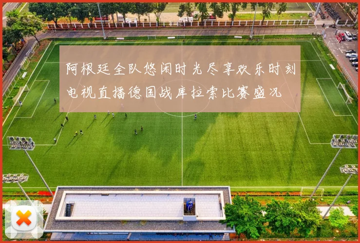 阿根廷全队悠闲时光尽享欢乐时刻电视直播德国战库拉索比赛盛况