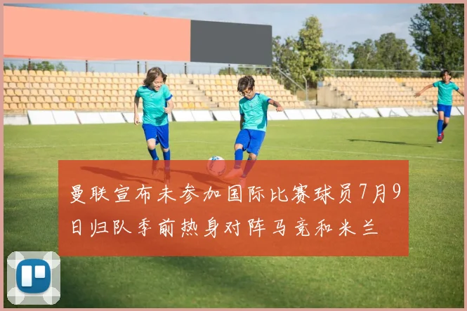 曼联宣布未参加国际比赛球员7月9日归队季前热身对阵马竞和米兰