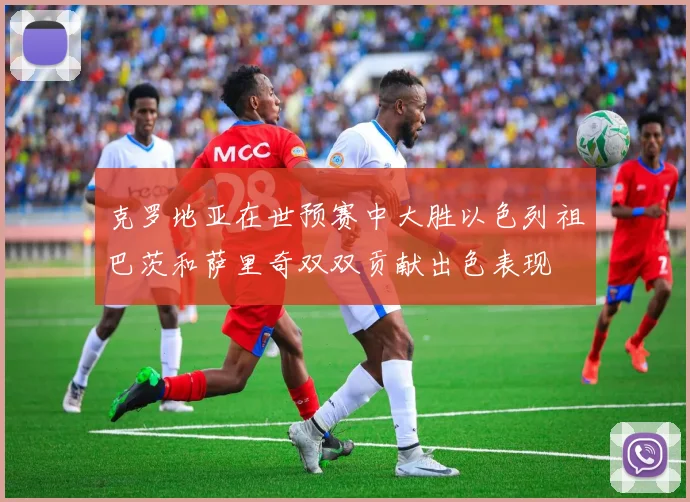 克罗地亚在世预赛中大胜以色列祖巴茨和萨里奇双双贡献出色表现