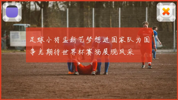 足球小将孟新艺梦想进国家队为国争光期待世界杯赛场展现风采