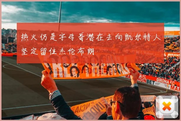 热火仍是字母哥潜在去向凯尔特人坚定留住杰伦布朗