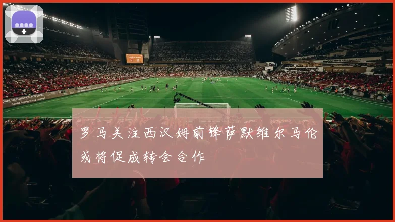 罗马关注西汉姆前锋萨默维尔马伦或将促成转会合作