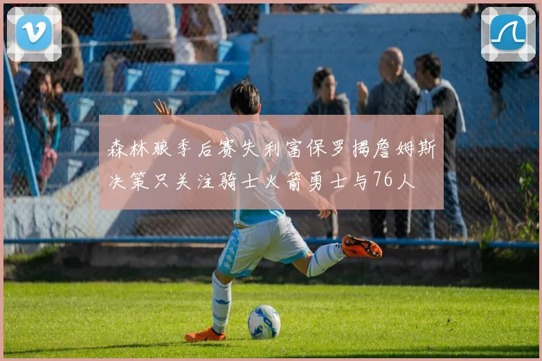 森林狼季后赛失利富保罗揭詹姆斯决策只关注骑士火箭勇士与76人
