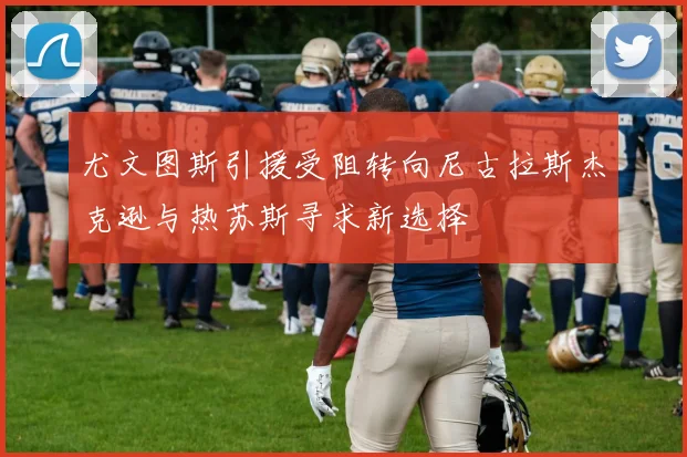 尤文图斯引援受阻转向尼古拉斯杰克逊与热苏斯寻求新选择