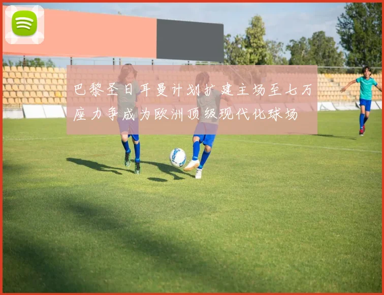 巴黎圣日耳曼计划扩建主场至七万座力争成为欧洲顶级现代化球场