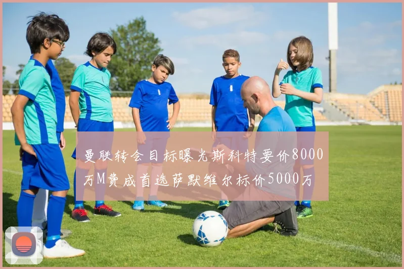 曼联转会目标曝光斯科特要价8000万M费成首选萨默维尔标价5000万