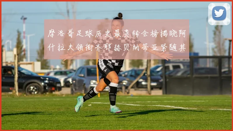 摩洛哥足球历史最贵转会榜揭晓阿什拉夫领衔齐耶赫贝纳蒂亚紧随其后